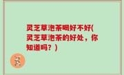 灵芝草泡茶喝好不好(灵芝草泡茶的好处，你知道吗？)