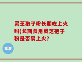 灵芝孢子粉长期吃上火吗(长期食用灵芝孢子粉是否易上火？