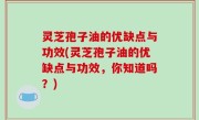 灵芝孢子油的优缺点与功效(灵芝孢子油的优缺点与功效，你知道吗？)