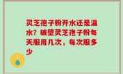 灵芝孢子粉开水还是温水？破壁灵芝孢子粉每天服用几次，每次服多少