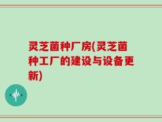 灵芝菌种厂房(灵芝菌种工厂的建设与设备更新)