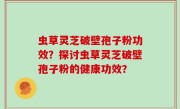 虫草灵芝破壁孢子粉功效？探讨虫草灵芝破壁孢子粉的健康功效？