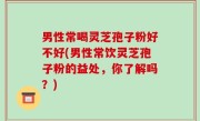 男性常喝灵芝孢子粉好不好(男性常饮灵芝孢子粉的益处，你了解吗？)