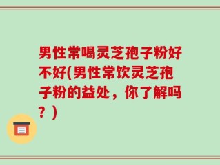 男性常喝灵芝孢子粉好不好(男性常饮灵芝孢子粉的益处，你了解吗？)