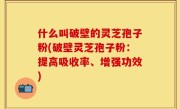 什么叫破壁的灵芝孢子粉(破壁灵芝孢子粉：提高吸收率、增强功效)