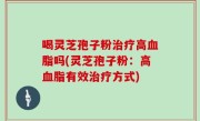 喝灵芝孢子粉治疗高血脂吗(灵芝孢子粉：高血脂有效治疗方式)
