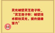 灵光破壁灵芝孢子粉_“灵芝孢子粉：破壁技术释放灵光，提升健康潜力”