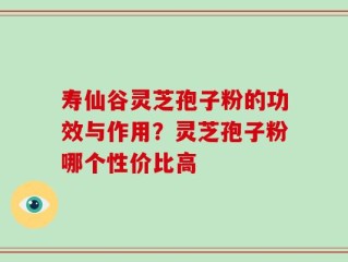寿仙谷灵芝孢子粉的功效与作用？灵芝孢子粉哪个性价比高