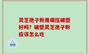 灵芝孢子粉用碾压破壁好吗？破壁灵芝孢子粉应该怎么吃