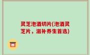 灵芝泡酒切片(泡酒灵芝片，滋补养生首选)