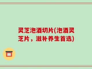 灵芝泡酒切片(泡酒灵芝片，滋补养生首选)