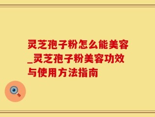 灵芝孢子粉怎么能美容_灵芝孢子粉美容功效与使用方法指南