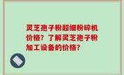 灵芝孢子粉超细粉碎机价格？了解灵芝孢子粉加工设备的价格？