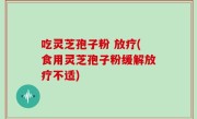 吃灵芝孢子粉 放疗(食用灵芝孢子粉缓解放疗不适)