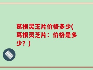 葛根灵芝片价格多少(葛根灵芝片：价格是多少？)