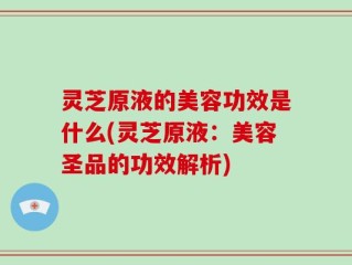灵芝原液的美容功效是什么(灵芝原液：美容圣品的功效解析)