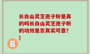 长白山灵芝孢子粉是真的吗长白山灵芝孢子粉的功效是否真实可靠？)