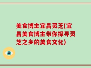 美食博主宜昌灵芝(宜昌美食博主带你探寻灵芝之乡的美食文化)