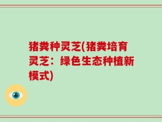 猪粪种灵芝(猪粪培育灵芝：绿色生态种植新模式)