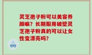 灵芝孢子粉可以美容养颜嘛？长期服用破壁灵芝孢子粉真的可以让女性变漂亮吗？