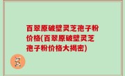 百翠原破壁灵芝孢子粉价格(百翠原破壁灵芝孢子粉价格大揭密)