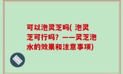 可以泡灵芝吗( 泡灵芝可行吗？——灵芝泡水的效果和注意事项)