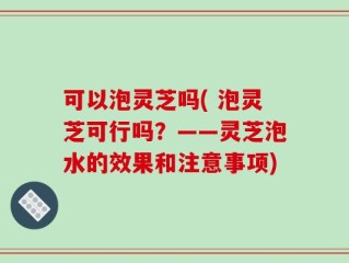 可以泡灵芝吗( 泡灵芝可行吗？——灵芝泡水的效果和注意事项)