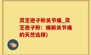 灵芝孢子粉关节痛_灵芝孢子粉：缓解关节痛的天然选择)