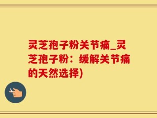 灵芝孢子粉关节痛_灵芝孢子粉：缓解关节痛的天然选择)