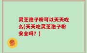 灵芝孢子粉可以天天吃么(天天吃灵芝孢子粉安全吗？)
