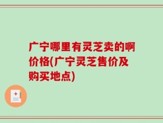 广宁哪里有灵芝卖的啊价格(广宁灵芝售价及购买地点)