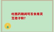 吃西药期间可否食用灵芝孢子粉？