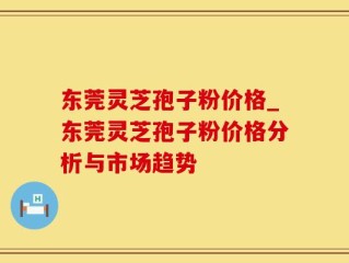 东莞灵芝孢子粉价格_东莞灵芝孢子粉价格分析与市场趋势