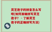 灵芝孢子的拼音怎么写呀(如何准确拼写灵芝孢子？ - 了解灵芝孢子的正确拼写方法)