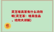 灵芝增高茶有什么功效呢(灵芝茶：增高佳品，功效大详解)