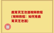 鹿茸灵芝泡酒视频教程(视频教程：如何用鹿茸灵芝泡酒)