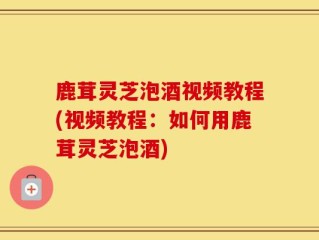 鹿茸灵芝泡酒视频教程(视频教程：如何用鹿茸灵芝泡酒)