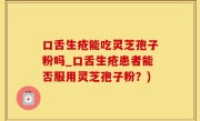 口舌生疮能吃灵芝孢子粉吗_口舌生疮患者能否服用灵芝孢子粉？)
