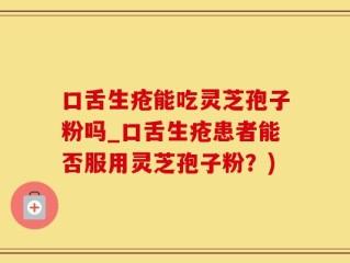 口舌生疮能吃灵芝孢子粉吗_口舌生疮患者能否服用灵芝孢子粉？)
