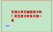 艺博士灵芝破壁孢子粉？灵芝孢子粉多少钱一盒