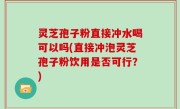 灵芝孢子粉直接冲水喝可以吗(直接冲泡灵芝孢子粉饮用是否可行？)