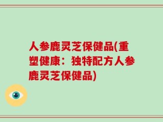 人参鹿灵芝保健品(重塑健康：独特配方人参鹿灵芝保健品)