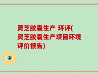 灵芝胶囊生产 环评(灵芝胶囊生产项目环境评价报告)