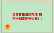 灵芝养生酒如何泡(如何泡制灵芝养生酒？)