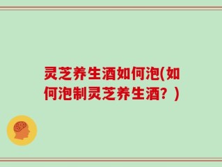 灵芝养生酒如何泡(如何泡制灵芝养生酒？)