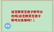 运芝牌灵芝孢子粉可以吃吗(运芝牌灵芝孢子粉可以食用吗？)