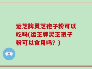 运芝牌灵芝孢子粉可以吃吗(运芝牌灵芝孢子粉可以食用吗？)