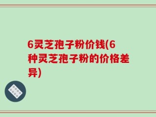 6灵芝孢子粉价钱(6种灵芝孢子粉的价格差异)