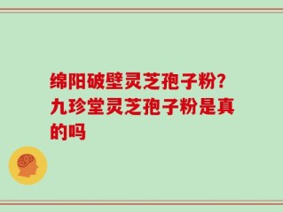 绵阳破壁灵芝孢子粉？九珍堂灵芝孢子粉是真的吗