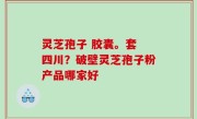 灵芝孢子 胶囊。套 四川？破壁灵芝孢子粉产品哪家好